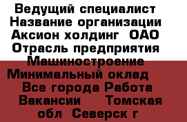 Ведущий специалист › Название организации ­ Аксион-холдинг, ОАО › Отрасль предприятия ­ Машиностроение › Минимальный оклад ­ 1 - Все города Работа » Вакансии   . Томская обл.,Северск г.